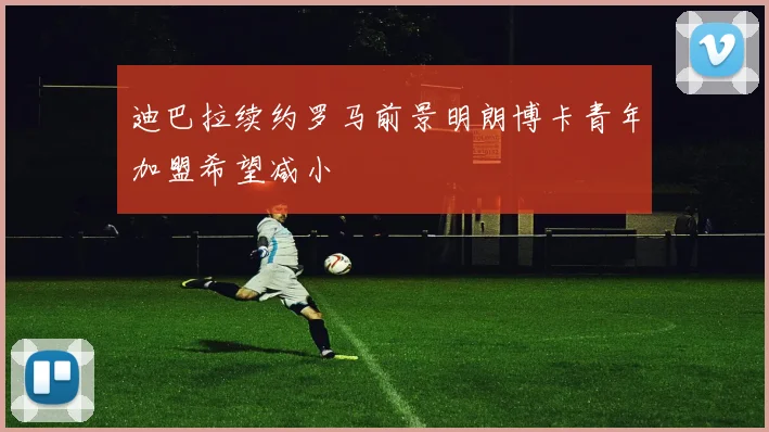 迪巴拉续约罗马前景明朗博卡青年加盟希望减小