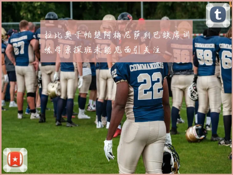 拉比奥于帕楚阿梅尼萨利巴缺席训练母亲探班未能见面引关注