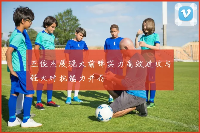 王俊杰展现大前锋实力高效进攻与强大对抗能力并存