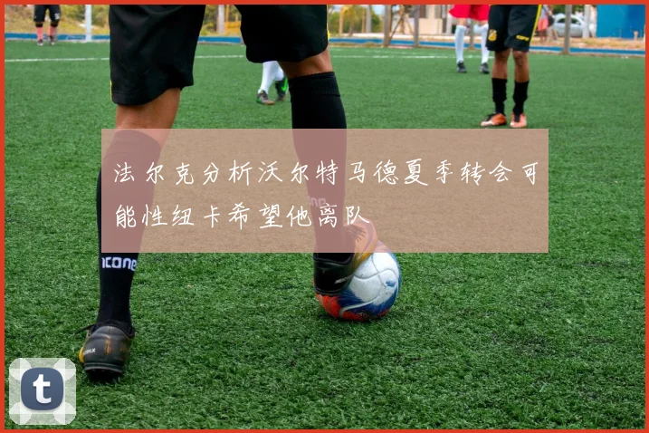 法尔克分析沃尔特马德夏季转会可能性纽卡希望他离队