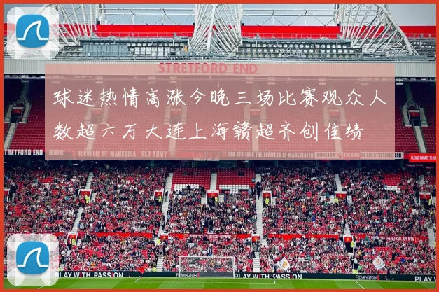 球迷热情高涨今晚三场比赛观众人数超六万大连上海赣超齐创佳绩