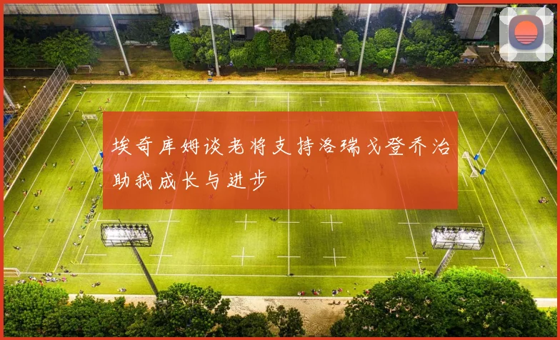 埃奇库姆谈老将支持洛瑞戈登乔治助我成长与进步
