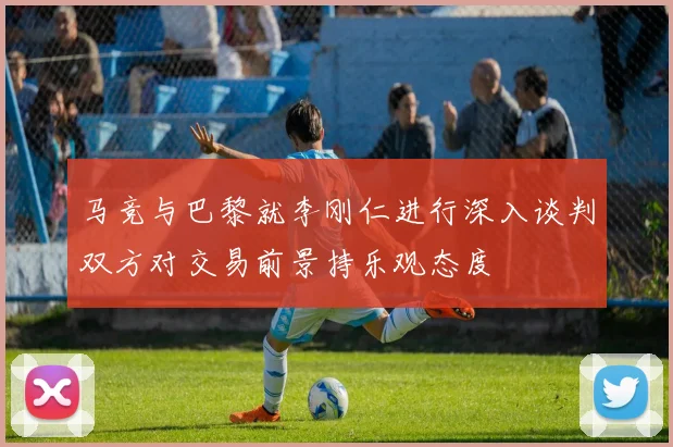 马竞与巴黎就李刚仁进行深入谈判双方对交易前景持乐观态度