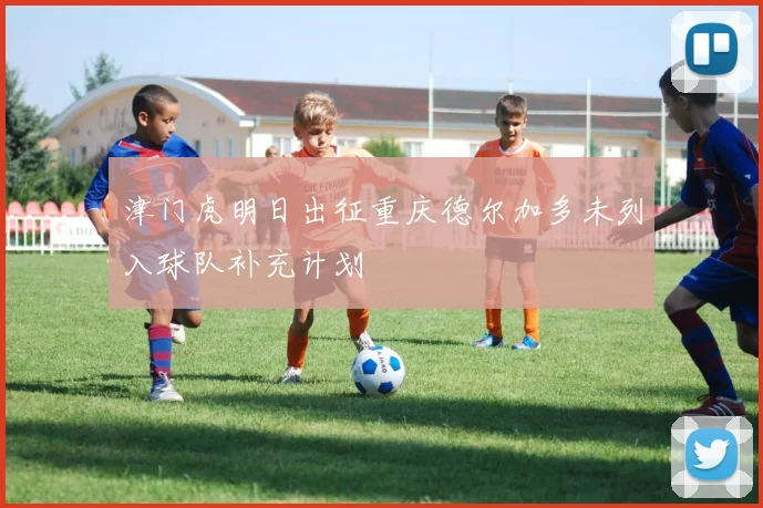 津门虎明日出征重庆德尔加多未列入球队补充计划