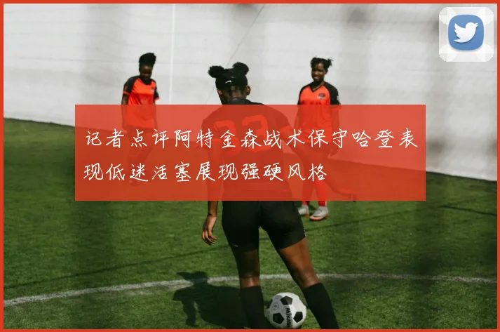 记者点评阿特金森战术保守哈登表现低迷活塞展现强硬风格
